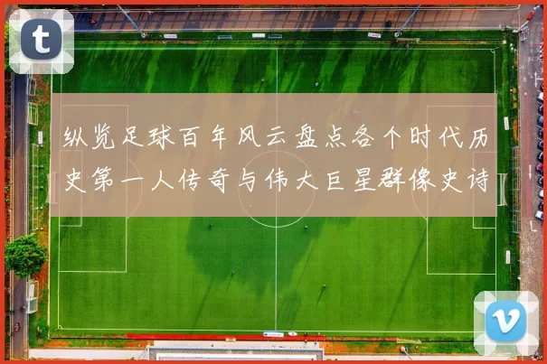 纵览足球百年风云盘点各个时代历史第一人传奇与伟大巨星群像史诗