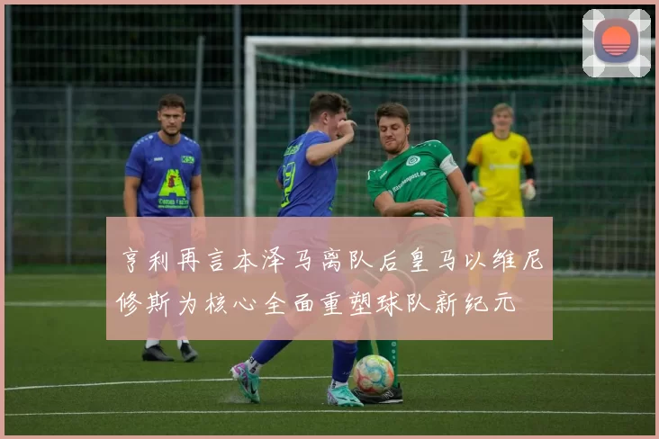 亨利再言本泽马离队后皇马以维尼修斯为核心全面重塑球队新纪元